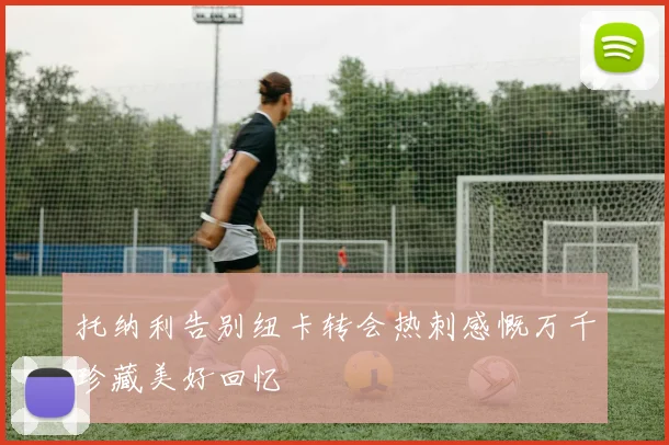 托纳利告别纽卡转会热刺感慨万千珍藏美好回忆