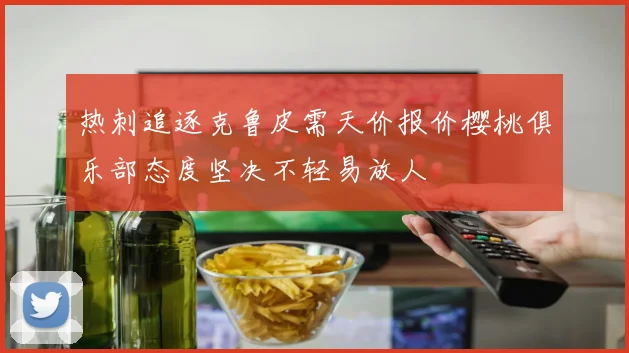 热刺追逐克鲁皮需天价报价樱桃俱乐部态度坚决不轻易放人