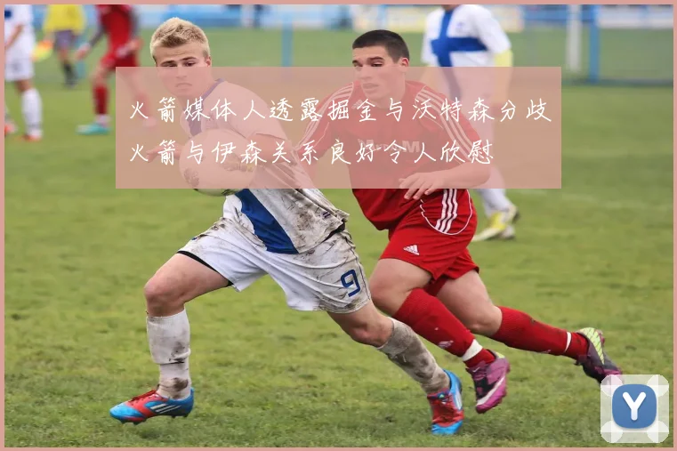 火箭媒体人透露掘金与沃特森分歧火箭与伊森关系良好令人欣慰