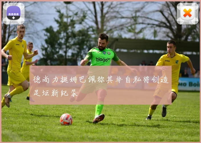 德尚力挺姆巴佩称其非自私将创造足坛新纪录